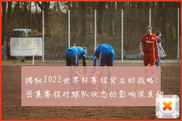 揭秘2022世界杯赛程背后的战略：密集赛程对球队状态的影响深度研究