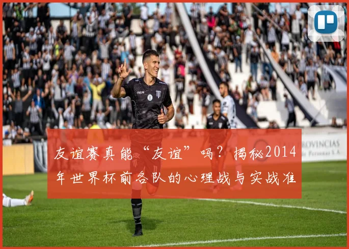 友谊赛真能“友谊”吗？揭秘2014年世界杯前各队的心理战与实战准备