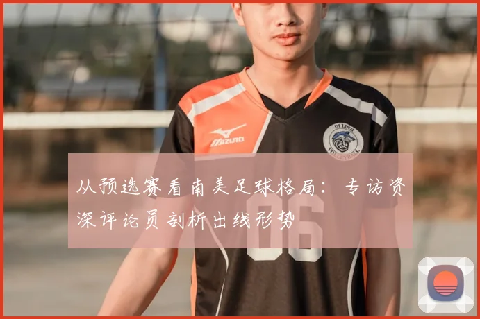 从预选赛看南美足球格局:专访资深评论员剖析出线形势