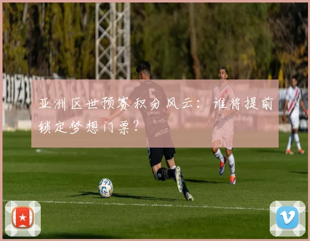 亚洲区世预赛积分风云：谁将提前锁定梦想门票？