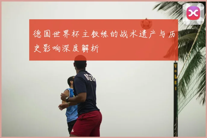 德国世界杯主教练的战术遗产与历史影响深度解析