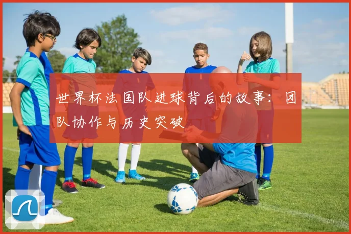 世界杯法国队进球背后的故事:团队协作与历史突破