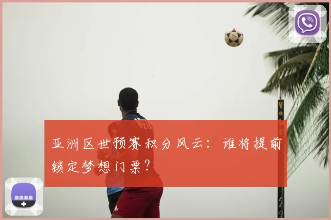 亚洲区世预赛积分风云：谁将提前锁定梦想门票？