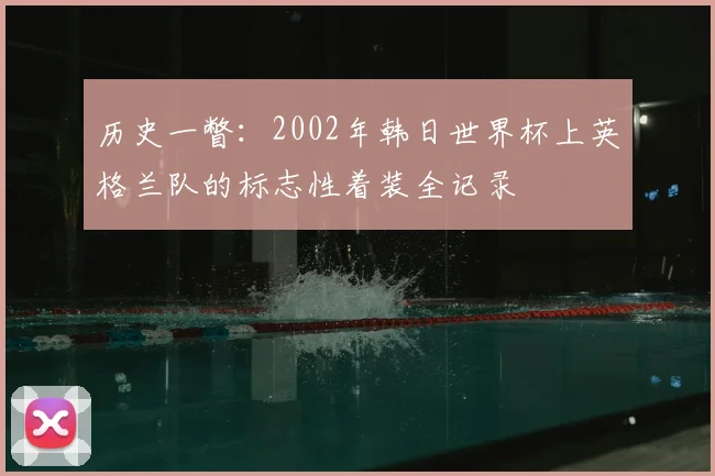 历史一瞥：2002年韩日世界杯上英格兰队的标志性着装全记录