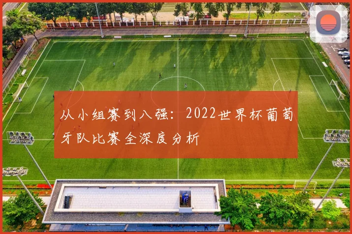 从小组赛到八强：2022世界杯葡萄牙队比赛全深度分析