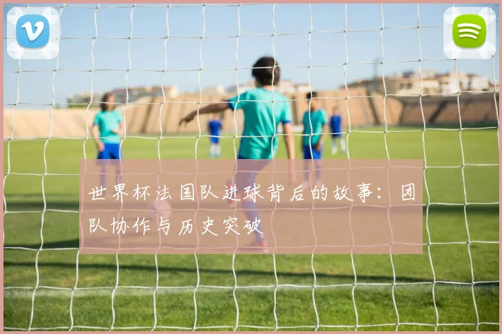 世界杯法国队进球背后的故事:团队协作与历史突破
