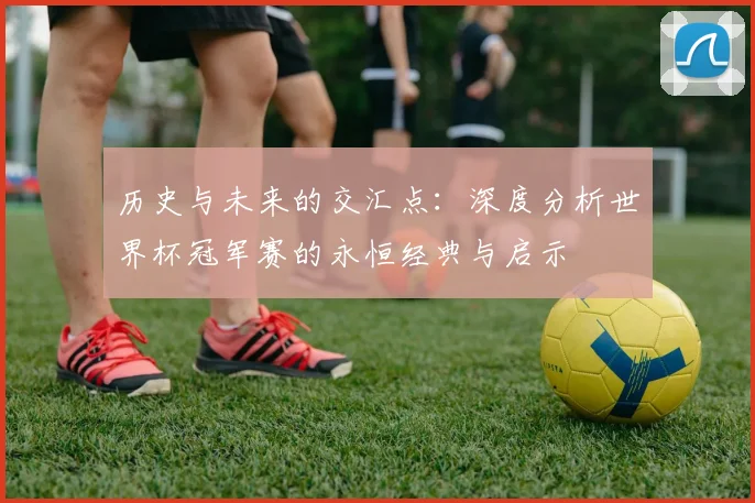 历史与未来的交汇点：深度分析世界杯冠军赛的永恒经典与启示