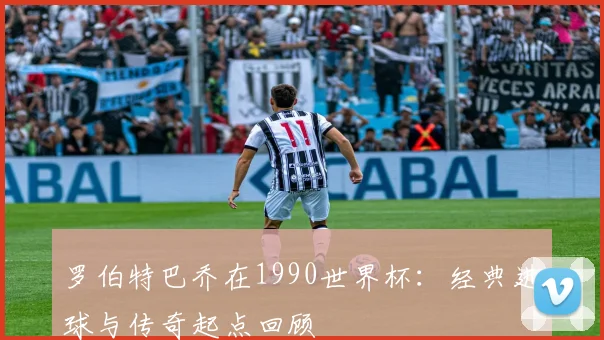 罗伯特巴乔在1990世界杯:经典进球与传奇起点回顾