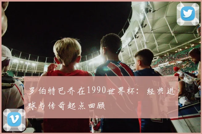 罗伯特巴乔在1990世界杯:经典进球与传奇起点回顾