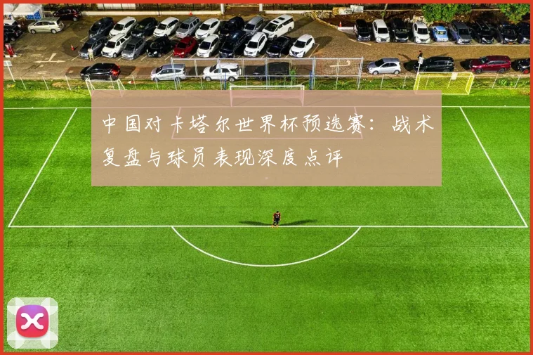 中国对卡塔尔世界杯预选赛：战术复盘与球员表现深度点评
