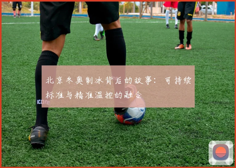 北京冬奥制冰背后的故事：可持续标准与精准温控的融合