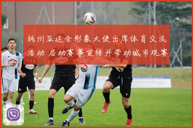 杭州亚运会形象大使出席体育交流活动 启动赛事宣传并带动城市观赛氛围