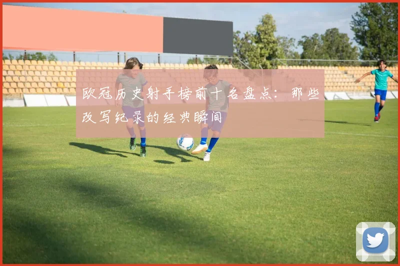 欧冠历史射手榜前十名盘点：那些改写纪录的经典瞬间