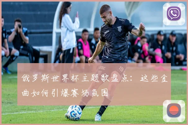 俄罗斯世界杯主题歌盘点：这些金曲如何引爆赛场氛围