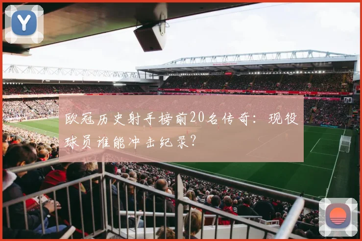欧冠历史射手榜前20名传奇：现役球员谁能冲击纪录？
