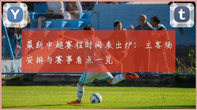 最新中超赛程时间表出炉：主客场安排与赛事看点一览