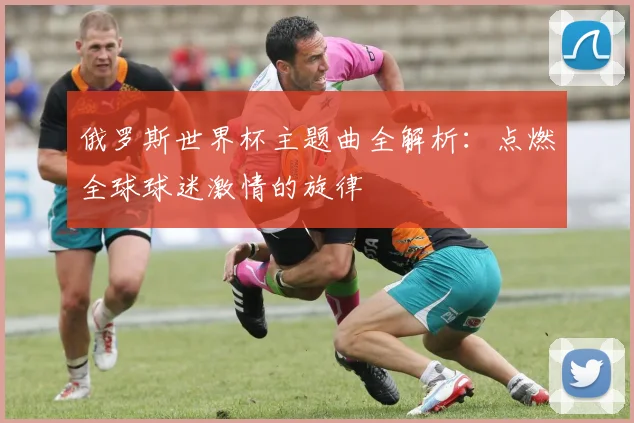 俄罗斯世界杯主题曲全解析：点燃全球球迷激情的旋律