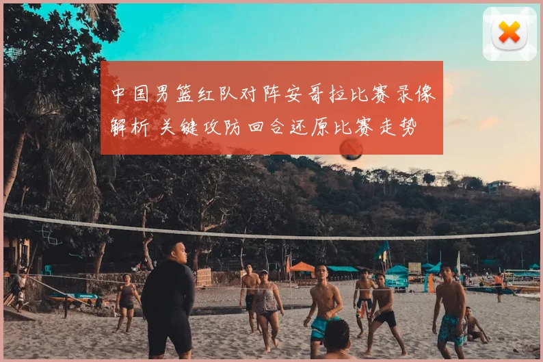 中国男篮红队对阵安哥拉比赛录像解析 关键攻防回合还原比赛走势