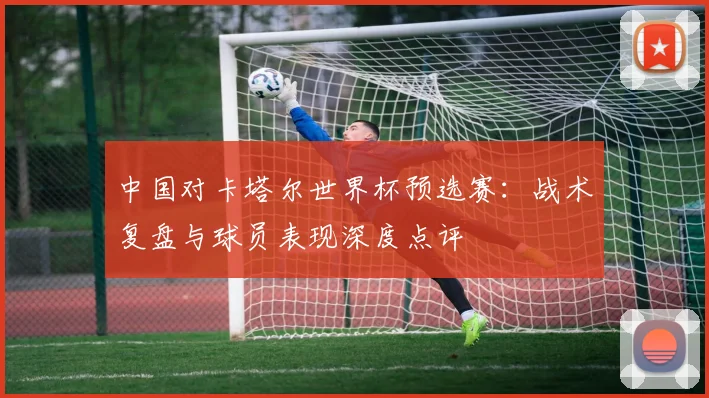 中国对卡塔尔世界杯预选赛：战术复盘与球员表现深度点评