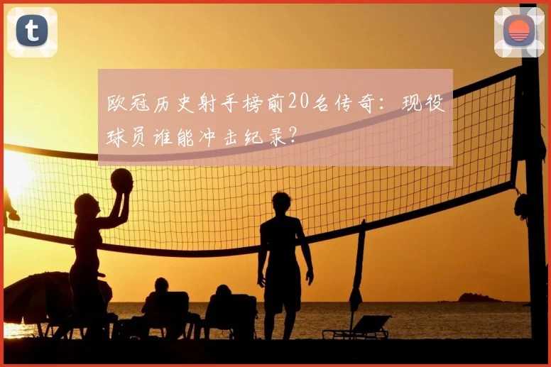 欧冠历史射手榜前20名传奇：现役球员谁能冲击纪录？